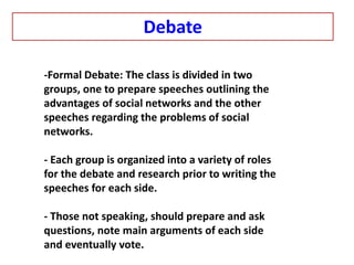 -Formal Debate: The class is divided in two
groups, one to prepare speeches outlining the
advantages of social networks and the other
speeches regarding the problems of social
networks.
- Each group is organized into a variety of roles
for the debate and research prior to writing the
speeches for each side.
- Those not speaking, should prepare and ask
questions, note main arguments of each side
and eventually vote.
Debate
 