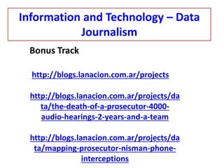 Bonus Track
http://blogs.lanacion.com.ar/projects
http://blogs.lanacion.com.ar/projects/da
ta/the-death-of-a-prosecutor-4000-
audio-hearings-2-years-and-a-team
http://blogs.lanacion.com.ar/projects/da
ta/mapping-prosecutor-nisman-phone-
interceptions
Information and Technology – Data
Journalism
 