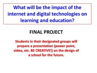 FINAL PROJECT
Students in their designated groups will
prepare a presentation (power point,
video, etc. BE CREATIVE!) on the design of
a school for the future.
What will be the impact of the
internet and digital technologies on
learning and education?
 