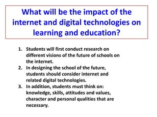 1. Students will first conduct research on
different visions of the future of schools on
the internet.
2. In designing the school of the future,
students should consider internet and
related digital technologies.
3. In addition, students must think on:
knowledge, skills, attitudes and values,
character and personal qualities that are
necessary.
What will be the impact of the
internet and digital technologies on
learning and education?
 