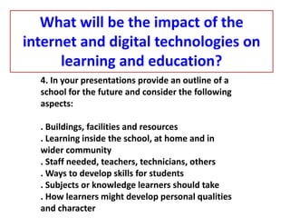 4. In your presentations provide an outline of a
school for the future and consider the following
aspects:
. Buildings, facilities and resources
. Learning inside the school, at home and in
wider community
. Staff needed, teachers, technicians, others
. Ways to develop skills for students
. Subjects or knowledge learners should take
. How learners might develop personal qualities
and character
What will be the impact of the
internet and digital technologies on
learning and education?
 