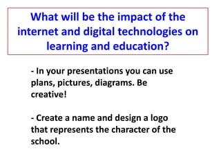 - In your presentations you can use
plans, pictures, diagrams. Be
creative!
- Create a name and design a logo
that represents the character of the
school.
What will be the impact of the
internet and digital technologies on
learning and education?
 