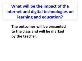 The outcomes will be presented
to the class and will be marked
by the teacher.
What will be the impact of the
internet and digital technologies on
learning and education?
 