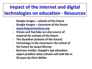 - Google Images – schools of the future
- Google Images – classroom of the future
- www.thegrammaticus.org
- Vimeo and YouTube are also source of
material for schools of the future
- The Guardian (schools of the future)
- Technology in the classroom: the school of
the future by Jacqui Murray
- Business Insider: Google’s top education
expert predicts what schools will look like in
50 years by Chris Weller.
Impact of the internet and digital
technologies on education - Resources
 