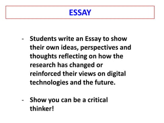 - Students write an Essay to show
their own ideas, perspectives and
thoughts reflecting on how the
research has changed or
reinforced their views on digital
technologies and the future.
- Show you can be a critical
thinker!
ESSAY
 