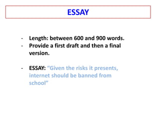 - Length: between 600 and 900 words.
- Provide a first draft and then a final
version.
- ESSAY: “Given the risks it presents,
internet should be banned from
school”
ESSAY
 