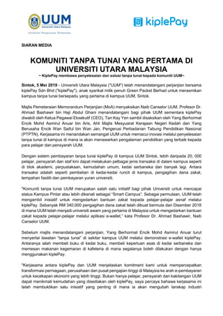 SIARAN MEDIA
KOMUNITI TANPA TUNAI YANG PERTAMA DI
UNIVERSITI UTARA MALAYSIA
~ KiplePay membawa penyelesaian dan solusi tanpa tunai kepada komuniti UUM~
Sintok, 5 Mei 2019 - Universiti Utara Malaysia ("UUM") telah menandatangani perjanjian bersama
kiplePay Sdn Bhd ("kiplePay"), anak syarikat milik penuh Green Packet Berhad untuk merasmikan
kampus tanpa tunai bersepadu yang pertama di kampus UUM, Sintok.
Majlis Pemeteraian Memorandum Perjanjian (MoA) menyaksikan Naib Canselor UUM, Profesor Dr.
Ahmad Bashawir bin Haji Abdul Ghani menandatangani bagi pihak UUM sementara kiplePay
diwakili oleh Ketua Pegawai Eksekutif (CEO), Tan Kay Yen sambil disaksikan oleh Yang Berhormat
Encik Mohd Asmirul Anuar bin Aris, Ahli Majlis Mesyuarat Kerajaan Negeri Kedah dan Yang
Berusaha Encik Wan Saiful bin Wan Jan, Pengerusi Perbadanan Tabung Pendidikan Nasional
(PTPTN). Kerjasama ini menandakan semangat UUM untuk memacui inovasi melalui penyelesaian
tanpa tunai di kampus di mana ia akan menawarkan pengalaman pendidikan yang terbaik kepada
para pelajar dan pensyarah UUM.
Dengan sistem pembayaran tanpa tunai kiplePay di kampus UUM Sintok, lebih daripada 20, 000
pelajar, pensyarah dan staf kini dapat melakukan pelbagai jenis transaksi di dalam kampus seperti
di blok akademi, perpustakaan, kemudahan umum, kedai serbaneka dan banyak lagi. Antara
transaksi adalah seperti pembelian di kedai-kedai runcit di kampus, pengagihan dana zakat,
tempahan fasiliti dan pembayaran yuran universiti.
"Komuniti tanpa tunai UUM merupakan salah satu initiatif bagi pihak Universiti untuk mencapai
status Kampus Pintar atau lebih dikenali sebagai “Smart Campus”. Sebagai permulaan, UUM telah
mengambil inisiatif untuk mengedarkan bantuan zakat kepada pelajar-pelajar asnaf melalui
kiplePay. Sebanyak RM 340,000 pengagihan dana zakat telah dibuat bermula dari Disember 2018
di mana UUM telah menjadi universiti awam yang pertama di Malaysia untuk mengedarkan bantuan
zakat kepada pelajar-pelajar melalui aplikasi e-wallet,” kata Profesor Dr. Ahmad Bashawir, Naib
Canselor UUM.
Sebelum majlis menandatangani perjanjian, Yang Berhormat Encik Mohd Asmirul Anuar turut
menyertai lawatan “tanpa tunai” di sekitar kampus UUM melalui demonstrasi e-wallet kiplePay.
Antaranya ialah membeli buku di kedai buku, membeli keperluan asas di kedai serbaneka dan
memesan makanan kegemaran di kafeteria di mana segalanya boleh dilakukan dengan hanya
menggunakan kiplePay.
"Kerjasama antara kiplePay dan UUM menjelaskan komitment kami untuk mempercepatkan
transformasi perniagaan, perusahaan dan pusat pengajian tinggi di Malaysia ke arah e-pembayaran
untuk kecekapan ekonomi yang lebih tinggi. Bukan hanya pelajar, pensyarah dan kakitangan UUM
dapat menikmati kemudahan yang disediakan oleh kiplePay, saya percaya bahawa kerjasama ini
telah membuktikan satu inisiatif yang penting di mana ia akan mengubah lanskap industri
 