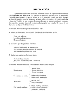 INTRODUCCIÓN
       El propósito de este libro es darle al estudiante la base de algunos verbos comunes
en el presente del indicativo. Al aprender el presente del indicativo, el estudiante
obtendrá destrezas que le podrán ayudar a mejor entender y usar los otros tiempos
verbales del español. Aquí se presentan verbos regulares, irregulares, de cambio radical y
reflexivos. También se han incluido algunos verbos que se usan en modismos comunes.
Los ejercicios le dan al alumno la oportunidad de emplear una variedad de verbos de uso
frecuente en el presente del indicativo.

El presente del indicativo generalmente se usa para:

1. hablar de condiciones o situaciones que existen en el momento actual

       Elena está enferma.
       Los niños están contentos.
       Hace mucho calor.

2. indicar lo que el sujeto hace o no hace

       Nosotros estudiamos en la biblioteca.
       Mis padres no trabajan los fines de semana.
       Antonia toca la guitarra muy bien.

3. indicar una acción en el cercano futuro

       Mi padre llega mañana.
       ¿Lavamos el carro esta tarde o mañana?

El presente del indicativo tiene varias posibles traducciones al inglés.

                                    Noemí sings.
       Noemí canta.                 Noemí does sing.
                                    Noemí is singing.

       Su hermana no canta.         Her sister doesn't sing.
                                    Her sister is not singing.
                                    Do you sing?
       ¿Cantas tú?                  Are you singing?

                                    She is working tomorrow.
       Ella trabaja mañana.         She will work tomorrow.
                                    She works tomorrow.
 