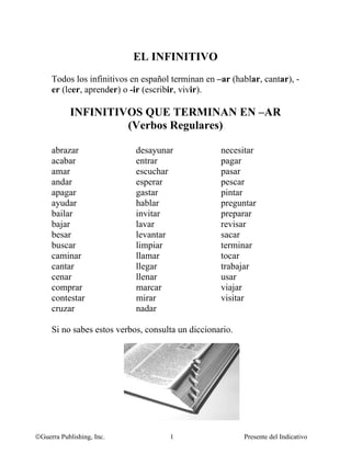 Me llamo: ________________________________________



                             EL INFINITIVO
     Todos los infinitivos en español terminan en –ar (hablar, cantar), -
     er (leer, aprender) o -ir (escribir, vivir).

            INFINITIVOS QUE TERMINAN EN –AR
                     (Verbos Regulares)

     abrazar                  desayunar                   necesitar
     acabar                   entrar                      pagar
     amar                     escuchar                    pasar
     andar                    esperar                     pescar
     apagar                   gastar                      pintar
     ayudar                   hablar                      preguntar
     bailar                   invitar                     preparar
     bajar                    lavar                       revisar
     besar                    levantar                    sacar
     buscar                   limpiar                     terminar
     caminar                  llamar                      tocar
     cantar                   llegar                      trabajar
     cenar                    llenar                      usar
     comprar                  marcar                      viajar
     contestar                mirar                       visitar
     cruzar                   nadar

     Si no sabes estos verbos, consulta un diccionario.




©Guerra Publishing, Inc.                1                      Presente del Indicativo
 