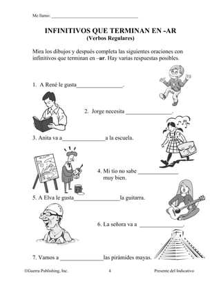 Me llamo: ________________________________________


           INFINITIVOS QUE TERMINAN EN -AR
                             (Verbos Regulares)

    Mira los dibujos y después completa las siguientes oraciones con
    infinitivos que terminan en –ar. Hay varias respuestas posibles.



    1. A René le gusta________________.



                            2. Jorge necesita ________________.



    3. Anita va a_______________a la escuela.




                                  4. Mi tío no sabe ______________
                                     muy bien.


    5. A Elva le gusta________________la guitarra.



                                  6. La señora va a _______________.




    7. Vamos a _______________las pirámides mayas.

©Guerra Publishing, Inc.                4                Presente del Indicativo
 