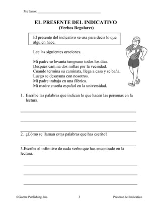 Me llamo: ________________________________________


             EL PRESENTE DEL INDICATIVO
                           (Verbos Regulares)

            El presente del indicativo se usa para decir lo que
            alguien hace.

            Lee las siguientes oraciones.

            Mi padre se levanta temprano todos los días.
            Después camina dos millas por la vecindad.
            Cuando termina su caminata, llega a casa y se baña.
            Luego se desayuna con nosotros.
            Mi padre trabaja en una fábrica.
            Mi madre enseña español en la universidad.

   1. Escribe las palabras que indican lo que hacen las personas en la
      lectura.

   _______________________________________________________

   _______________________________________________________

   _______________________________________________________
   2. ¿Cómo se llaman estas palabras que has escrito?

   _______________________________________________________
   3.Escribe el infinitivo de cada verbo que has encontrado en la
   lectura.

     ______________________________________________________

     ______________________________________________________

     ______________________________________________________


©Guerra Publishing, Inc.                3                   Presente del Indicativo
 