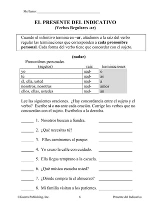 Me llamo: ________________________________________


            EL PRESENTE DEL INDICATIVO
                           (Verbos Regulares -ar)

  Cuando el infinitivo termina en –ar, añadimos a la raíz del verbo
  regular las terminaciones que corresponden a cada pronombre
  personal. Cada forma del verbo tiene que concordar con el sujeto.

                                    (nadar)
     Pronombres personales
              (sujetos)                      raíz         terminaciones
  yo                                        nad-         o
  tú                                        nad-         as
  él, ella, usted                           nad-         a
  nosotros, nosotras                        nad-         amos
  ellos, ellas, ustedes                     nad-         an

  Lee las siguientes oraciones. ¿Hay concordancia entre el sujeto y el
  verbo? Escribe sí o no ante cada oración. Corrige los verbos que no
  concuerdan con el sujeto. Escríbelos a la derecha.

  ______ 1. Nosotros buscan a Sandra.                ________________

  ______ 2. ¿Qué necesitas tú?                       ________________

  ______ 3. Ellos caminamos al parque.               ________________

  ______ 4. Yo cruzo la calle con cuidado.           ________________

  ______ 5. Ella llegas temprano a la escuela. ________________

  ______ 6. ¿Qué música escucha usted?               ________________

  ______ 7. ¿Dónde compra tú el almuerzo?            ________________

  ______ 8. Mi familia visitan a los parientes. ________________

©Guerra Publishing, Inc.                6                       Presente del Indicativo
 