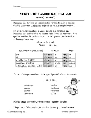 Me llamo: ________________________________________



                VERBOS DE CAMBIO RADICAL -AR
                                  (o→ue) (u→ue*)

        Recuerda que la vocal en la raíz en los verbos de cambio radical
        cambia cuando se conjugan a algunas de sus formas personales.

        En los siguientes verbos, la vocal o en la raíz cambia a ue.
        Recuerda que este cambio no ocurre en la forma de nosotros. Nota
        que las terminaciones de estos verbos son iguales que las de los
        verbos regulares –ar.
                                 almorzar (o→ ue)
                                    *jugar (u → ue)

               (pronombres personales)            almorzar             jugar
            yo                              almuerz    o       jueg     o
            tú                              almuerz    as      jueg     as
            él, ella, usted (Ud.)           almuerz    a       jueg     a
            nosotros, nosotras              almorz     amos    jug      amos
            ellos, ellas, ustedes (Uds.)    almuerz    an      jueg     an


        Otros verbos que terminan en –ar que siguen el mismo patrón son:

                                             -ar (o→ue)

                      acostarse                    probar
                      contar                       probarse
                      costar                       recordar
                      encontrar                    soñar


        Romeo juega al béisbol, pero nosotros jugamos al tenis.

        *Jugar es el único verbo que termina en –ar que cambia u→ue.
©Guerra Publishing, Inc.               46                     Presente del Indicativo
 