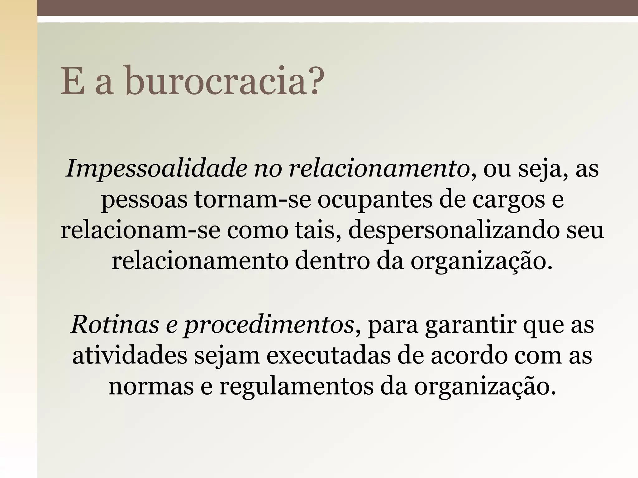 E a burocracia?
Impessoalidade no relacionamento, ou seja, as
pessoas tornam-se ocupantes de cargos e
relacionam-se como tais, despersonalizando seu
relacionamento dentro da organização.
Rotinas e procedimentos, para garantir que as
atividades sejam executadas de acordo com as
normas e regulamentos da organização.

 