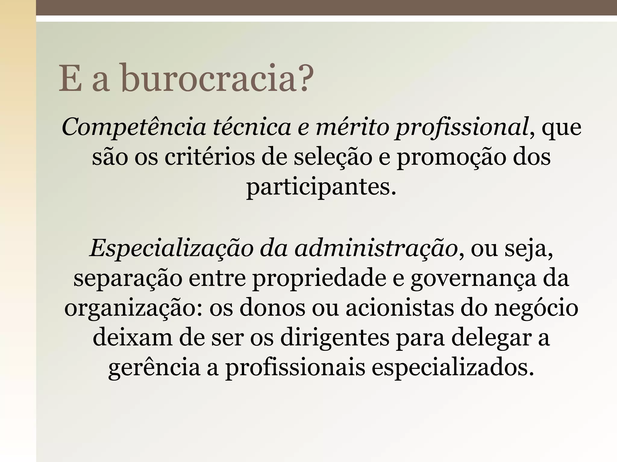 E a burocracia?
Competência técnica e mérito profissional, que
são os critérios de seleção e promoção dos
participantes.
Especialização da administração, ou seja,
separação entre propriedade e governança da
organização: os donos ou acionistas do negócio
deixam de ser os dirigentes para delegar a
gerência a profissionais especializados.

 