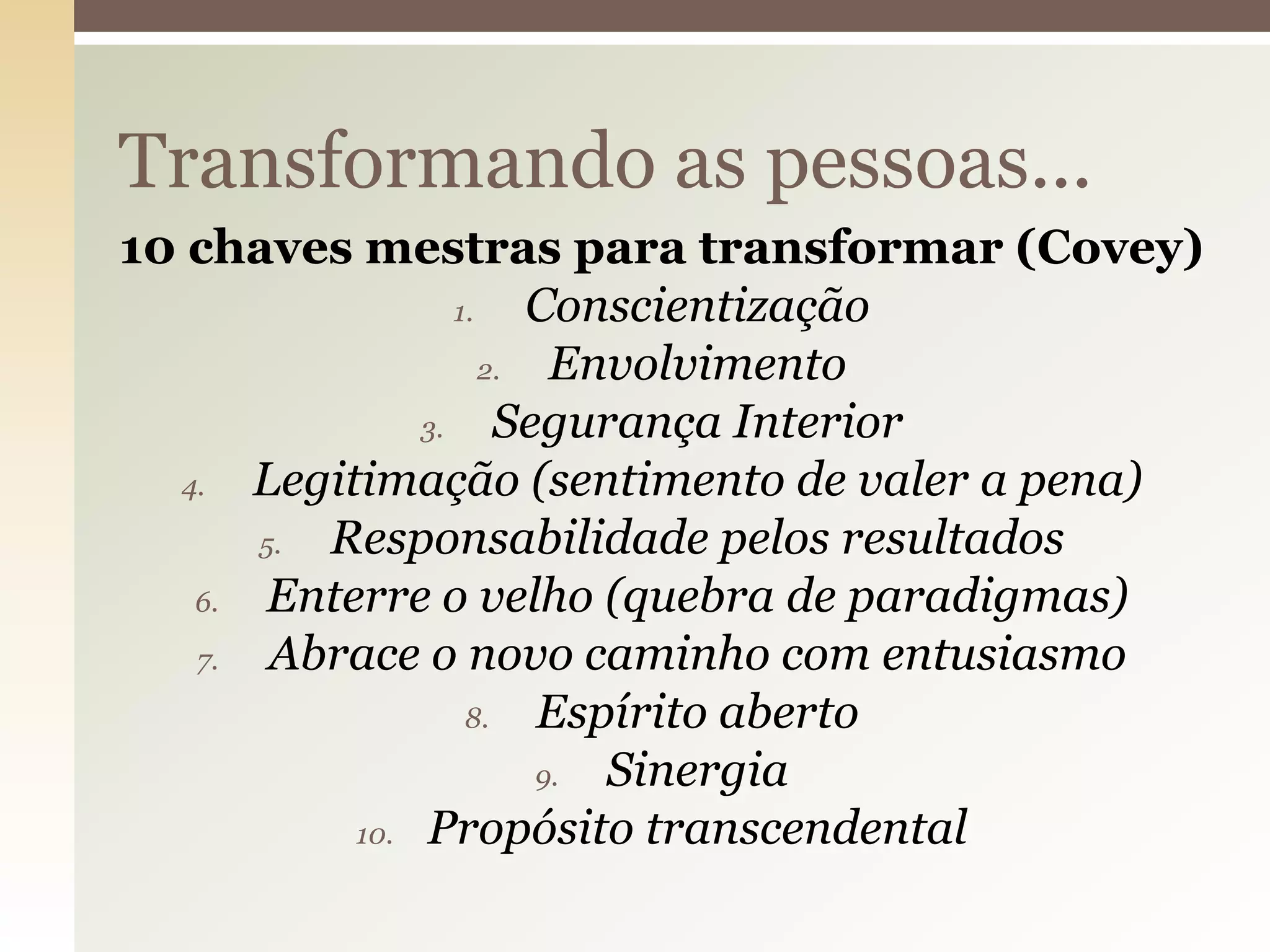 Transformando as pessoas...
10 chaves mestras para transformar (Covey)
1.
Conscientização
2.
Envolvimento
3.
Segurança Interior
4.
Legitimação (sentimento de valer a pena)
5.
Responsabilidade pelos resultados
6.
Enterre o velho (quebra de paradigmas)
7.
Abrace o novo caminho com entusiasmo
8.
Espírito aberto
9.
Sinergia
10. Propósito transcendental

 