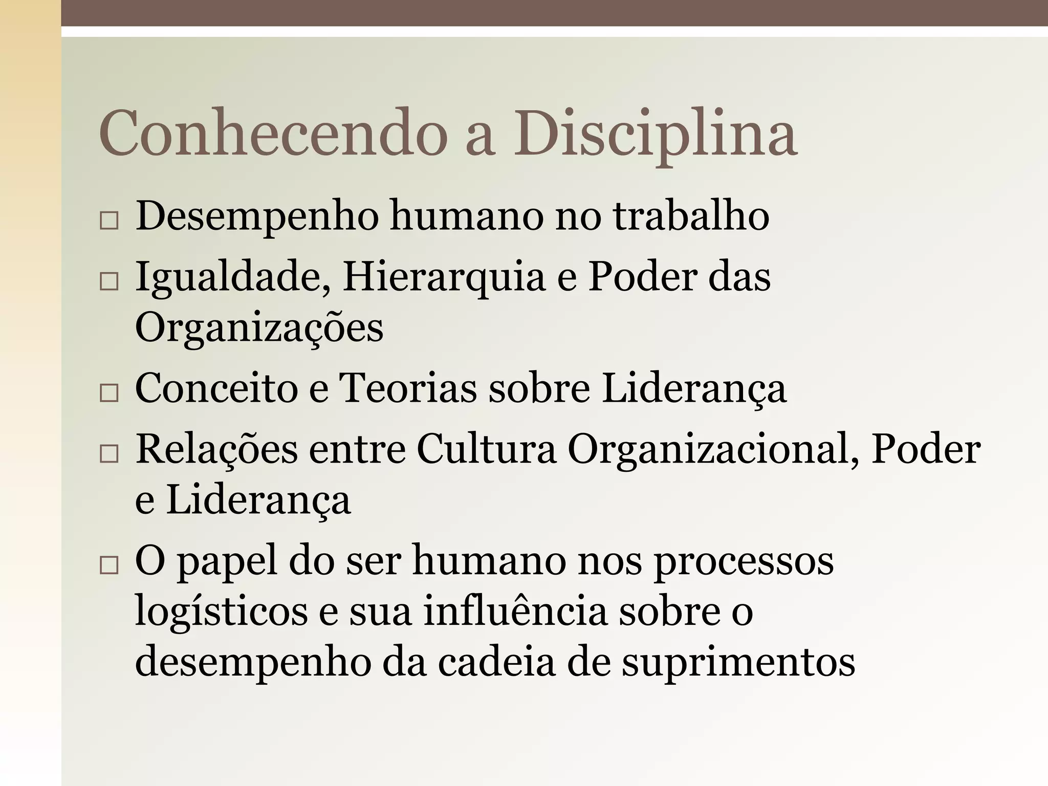 Conhecendo a Disciplina








Desempenho humano no trabalho
Igualdade, Hierarquia e Poder das
Organizações
Conceito e Teorias sobre Liderança
Relações entre Cultura Organizacional, Poder
e Liderança
O papel do ser humano nos processos
logísticos e sua influência sobre o
desempenho da cadeia de suprimentos

 