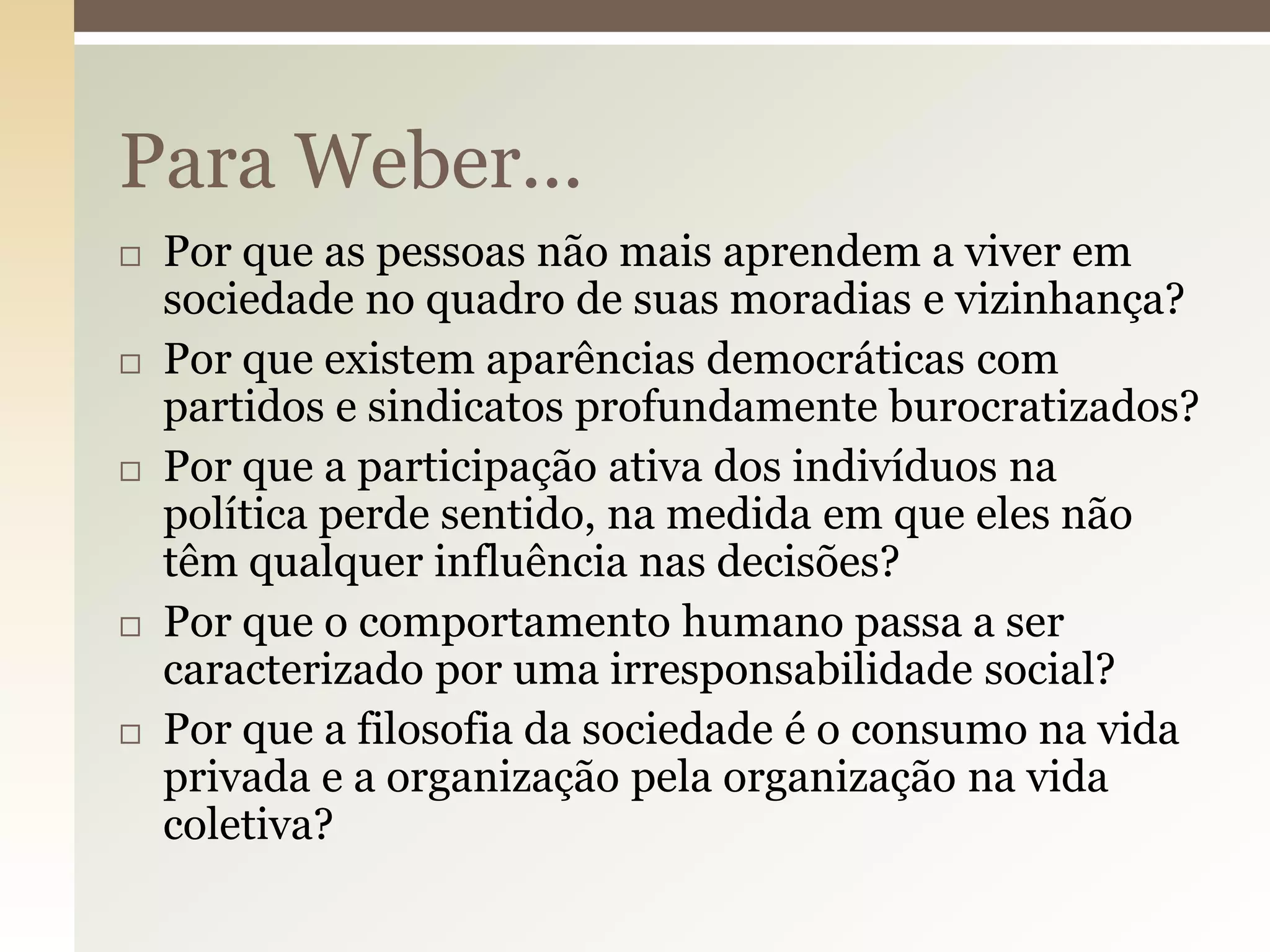 Para Weber...










Por que as pessoas não mais aprendem a viver em
sociedade no quadro de suas moradias e vizinhança?
Por que existem aparências democráticas com
partidos e sindicatos profundamente burocratizados?
Por que a participação ativa dos indivíduos na
política perde sentido, na medida em que eles não
têm qualquer influência nas decisões?
Por que o comportamento humano passa a ser
caracterizado por uma irresponsabilidade social?
Por que a filosofia da sociedade é o consumo na vida
privada e a organização pela organização na vida
coletiva?

 