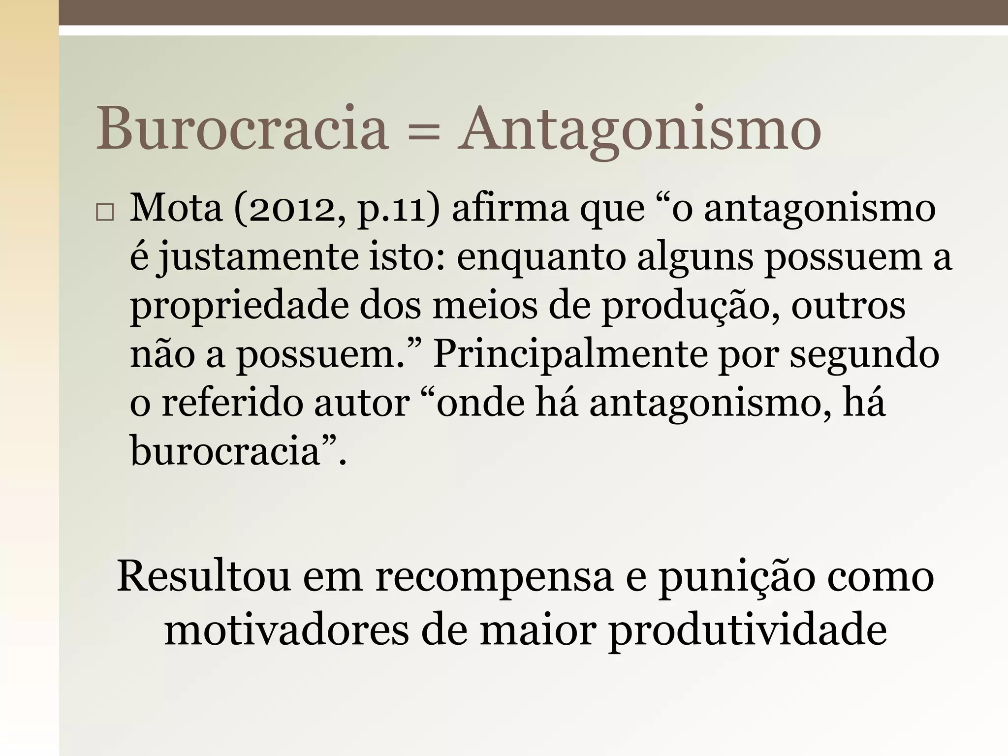 Burocracia = Antagonismo


Mota (2012, p.11) afirma que “o antagonismo
é justamente isto: enquanto alguns possuem a
propriedade dos meios de produção, outros
não a possuem.” Principalmente por segundo
o referido autor “onde há antagonismo, há
burocracia”.

Resultou em recompensa e punição como
motivadores de maior produtividade

 