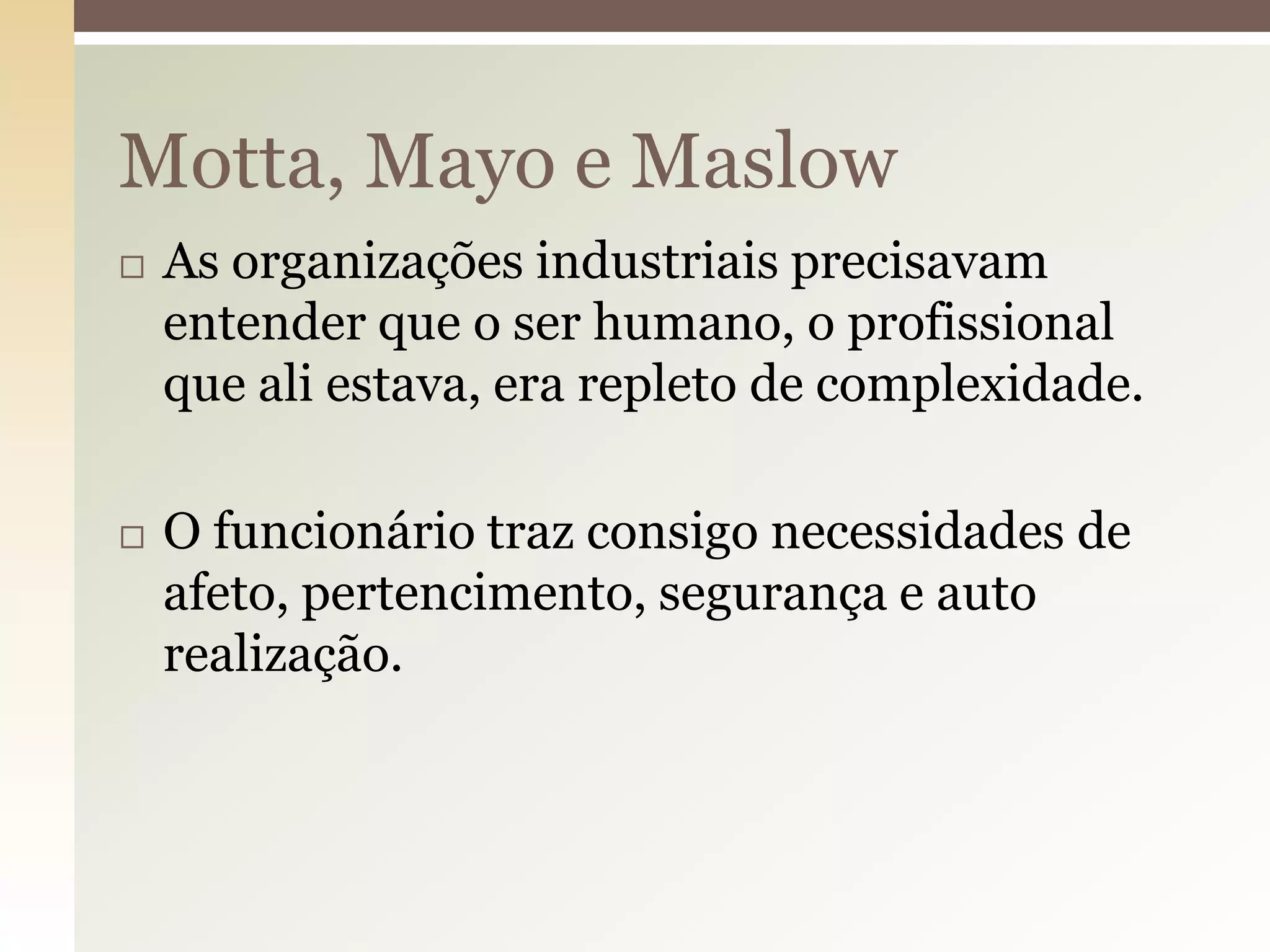 Motta, Mayo e Maslow




As organizações industriais precisavam
entender que o ser humano, o profissional
que ali estava, era repleto de complexidade.
O funcionário traz consigo necessidades de
afeto, pertencimento, segurança e auto
realização.

 