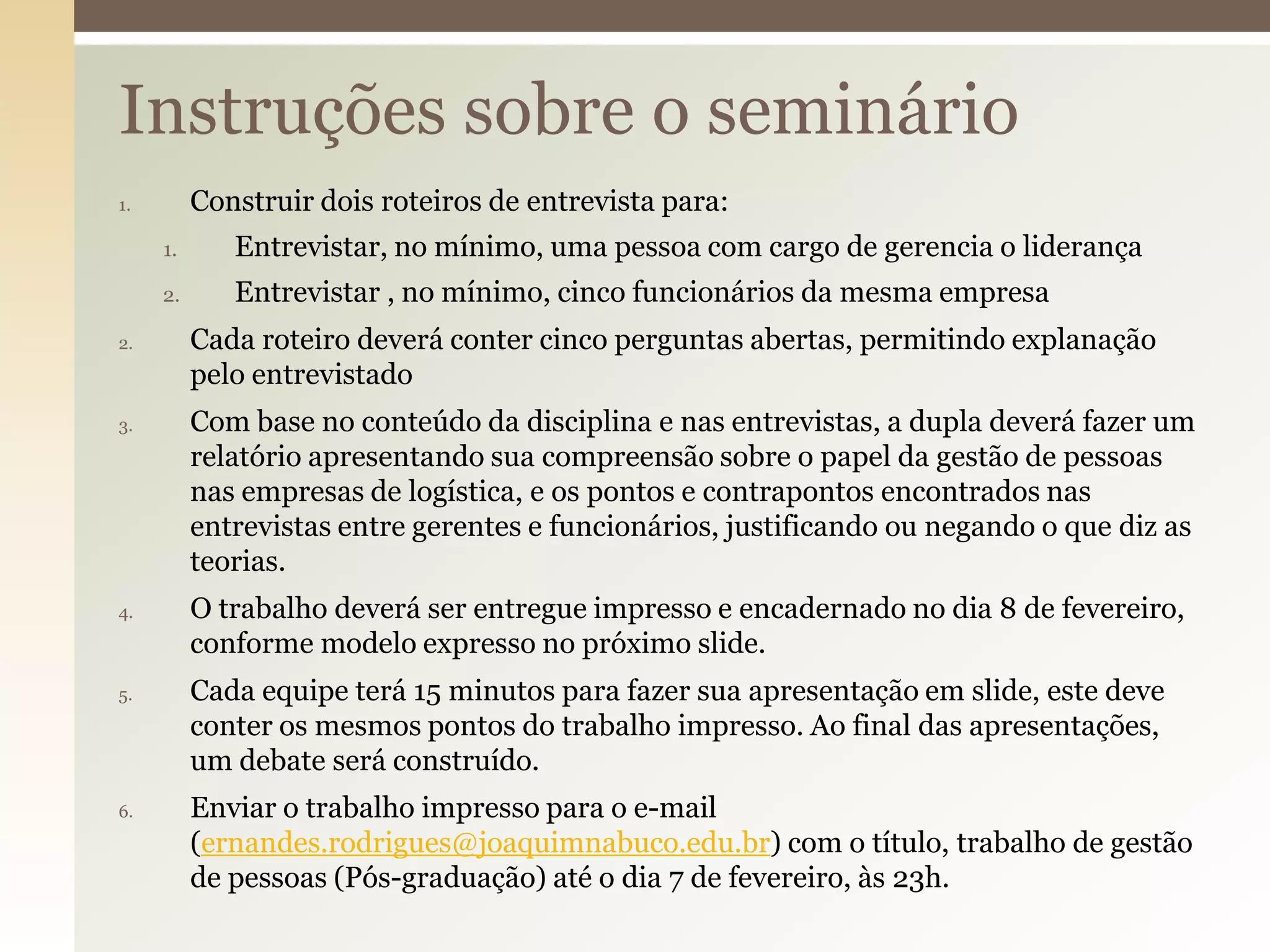 Instruções sobre o seminário
Construir dois roteiros de entrevista para:

1.

1.
2.
2.

3.

4.

5.

6.

Entrevistar, no mínimo, uma pessoa com cargo de gerencia o liderança
Entrevistar , no mínimo, cinco funcionários da mesma empresa
Cada roteiro deverá conter cinco perguntas abertas, permitindo explanação
pelo entrevistado

Com base no conteúdo da disciplina e nas entrevistas, a dupla deverá fazer um
relatório apresentando sua compreensão sobre o papel da gestão de pessoas
nas empresas de logística, e os pontos e contrapontos encontrados nas
entrevistas entre gerentes e funcionários, justificando ou negando o que diz as
teorias.
O trabalho deverá ser entregue impresso e encadernado no dia 8 de fevereiro,
conforme modelo expresso no próximo slide.
Cada equipe terá 15 minutos para fazer sua apresentação em slide, este deve
conter os mesmos pontos do trabalho impresso. Ao final das apresentações,
um debate será construído.
Enviar o trabalho impresso para o e-mail
(ernandes.rodrigues@joaquimnabuco.edu.br) com o título, trabalho de gestão
de pessoas (Pós-graduação) até o dia 7 de fevereiro, às 23h.

 