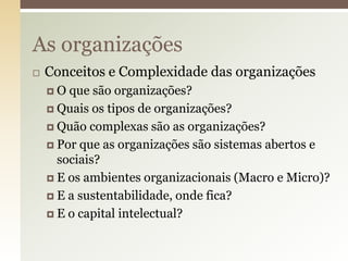 As organizações


Conceitos e Complexidade das organizações
O

que são organizações?
 Quais os tipos de organizações?
 Quão complexas são as organizações?
 Por que as organizações são sistemas abertos e
sociais?
 E os ambientes organizacionais (Macro e Micro)?
 E a sustentabilidade, onde fica?
 E o capital intelectual?

 