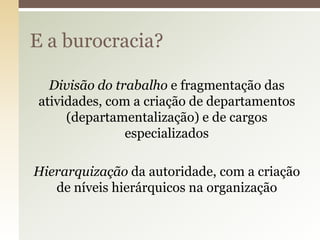 E a burocracia?
Divisão do trabalho e fragmentação das
atividades, com a criação de departamentos
(departamentalização) e de cargos
especializados
Hierarquização da autoridade, com a criação
de níveis hierárquicos na organização

 