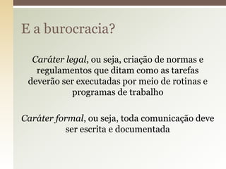 E a burocracia?
Caráter legal, ou seja, criação de normas e
regulamentos que ditam como as tarefas
deverão ser executadas por meio de rotinas e
programas de trabalho
Caráter formal, ou seja, toda comunicação deve
ser escrita e documentada

 