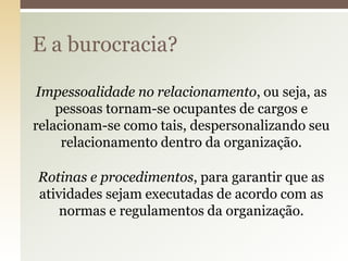 E a burocracia?
Impessoalidade no relacionamento, ou seja, as
pessoas tornam-se ocupantes de cargos e
relacionam-se como tais, despersonalizando seu
relacionamento dentro da organização.
Rotinas e procedimentos, para garantir que as
atividades sejam executadas de acordo com as
normas e regulamentos da organização.

 