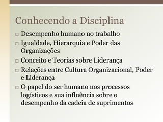Conhecendo a Disciplina








Desempenho humano no trabalho
Igualdade, Hierarquia e Poder das
Organizações
Conceito e Teorias sobre Liderança
Relações entre Cultura Organizacional, Poder
e Liderança
O papel do ser humano nos processos
logísticos e sua influência sobre o
desempenho da cadeia de suprimentos

 
