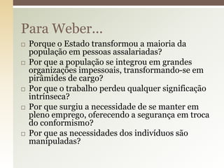 Para Weber...










Porque o Estado transformou a maioria da
população em pessoas assalariadas?
Por que a população se integrou em grandes
organizações impessoais, transformando-se em
pirâmides de cargo?
Por que o trabalho perdeu qualquer significação
intrínseca?
Por que surgiu a necessidade de se manter em
pleno emprego, oferecendo a segurança em troca
do conformismo?
Por que as necessidades dos indivíduos são
manipuladas?

 