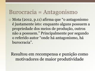 Burocracia = Antagonismo


Mota (2012, p.11) afirma que “o antagonismo
é justamente isto: enquanto alguns possuem a
propriedade dos meios de produção, outros
não a possuem.” Principalmente por segundo
o referido autor “onde há antagonismo, há
burocracia”.

Resultou em recompensa e punição como
motivadores de maior produtividade

 