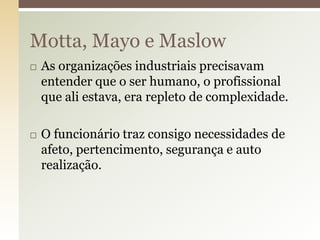 Motta, Mayo e Maslow




As organizações industriais precisavam
entender que o ser humano, o profissional
que ali estava, era repleto de complexidade.
O funcionário traz consigo necessidades de
afeto, pertencimento, segurança e auto
realização.

 