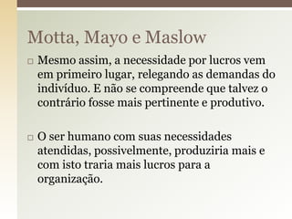 Motta, Mayo e Maslow




Mesmo assim, a necessidade por lucros vem
em primeiro lugar, relegando as demandas do
indivíduo. E não se compreende que talvez o
contrário fosse mais pertinente e produtivo.
O ser humano com suas necessidades
atendidas, possivelmente, produziria mais e
com isto traria mais lucros para a
organização.

 