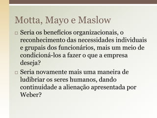 Motta, Mayo e Maslow




Seria os benefícios organizacionais, o
reconhecimento das necessidades individuais
e grupais dos funcionários, mais um meio de
condicioná-los a fazer o que a empresa
deseja?
Seria novamente mais uma maneira de
ludibriar os seres humanos, dando
continuidade a alienação apresentada por
Weber?

 