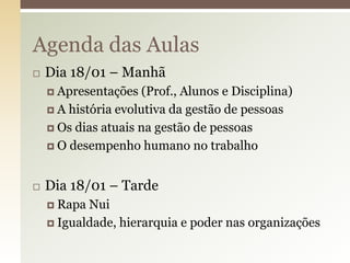 Agenda das Aulas


Dia 18/01 – Manhã
 Apresentações

(Prof., Alunos e Disciplina)
 A história evolutiva da gestão de pessoas
 Os dias atuais na gestão de pessoas
 O desempenho humano no trabalho


Dia 18/01 – Tarde
 Rapa

Nui
 Igualdade, hierarquia e poder nas organizações

 