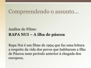 Compreendendo o assunto...
Análise do Filme:
RAPA NUI – A ilha de páscoa
Rapa Nui é um filme de 1994 que faz uma leitura
a respeito da vida dos povos que habitaram a Ilha
de Páscoa num período anterior à chegada dos
europeus.

 