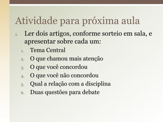 Atividade para próxima aula
Ler dois artigos, conforme sorteio em sala, e
apresentar sobre cada um:

1.

1.
2.
3.
4.
5.
6.

Tema Central
O que chamou mais atenção
O que você concordou
O que você não concordou
Qual a relação com a disciplina
Duas questões para debate

 