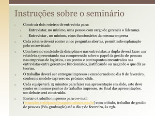 Instruções sobre o seminário
Construir dois roteiros de entrevista para:

1.

1.
2.
2.

3.

4.

5.

6.

Entrevistar, no mínimo, uma pessoa com cargo de gerencia o liderança
Entrevistar , no mínimo, cinco funcionários da mesma empresa
Cada roteiro deverá conter cinco perguntas abertas, permitindo explanação
pelo entrevistado

Com base no conteúdo da disciplina e nas entrevistas, a dupla deverá fazer um
relatório apresentando sua compreensão sobre o papel da gestão de pessoas
nas empresas de logística, e os pontos e contrapontos encontrados nas
entrevistas entre gerentes e funcionários, justificando ou negando o que diz as
teorias.
O trabalho deverá ser entregue impresso e encadernado no dia 8 de fevereiro,
conforme modelo expresso no próximo slide.
Cada equipe terá 15 minutos para fazer sua apresentação em slide, este deve
conter os mesmos pontos do trabalho impresso. Ao final das apresentações,
um debate será construído.
Enviar o trabalho impresso para o e-mail
(ernandes.rodrigues@joaquimnabuco.edu.br) com o título, trabalho de gestão
de pessoas (Pós-graduação) até o dia 7 de fevereiro, às 23h.

 