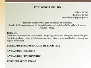 TÍTULO DO TRABALHO
Fulano de Tal
Beltrano de Tal
Ernandes Rodrigues (prof.)
Trabalho desenvolvido para conclusão da disciplina
Gestão de Pessoas do curso de Especialização em Logística da Faculdade Joaquim
Nabuco - Janga.
RESUMO:
(Informar, em forma de texto corrido em parágrafo único, a empresa escolhida, por
que foi escolhida, como aconteceram as entrevistas e se os resultados reforçam ou
negam as teorias).
GESTÃO DE PESSOAS NA ÁREA DE LOGÍSTICA

A VISÃO DOS GERENTES
A VISÃO DOS FUNCIONÁRIOS
CONSIDERAÇÕES FINAIS

 