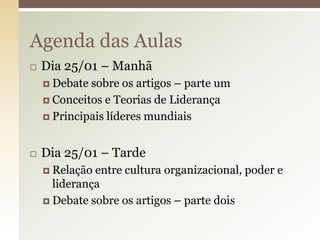 Agenda das Aulas


Dia 25/01 – Manhã
 Debate

sobre os artigos – parte um
 Conceitos e Teorias de Liderança
 Principais líderes mundiais


Dia 25/01 – Tarde
 Relação

entre cultura organizacional, poder e
liderança
 Debate sobre os artigos – parte dois

 