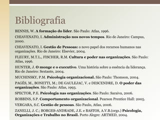 Bibliografia
BENNIS, W. A formação do líder. São Paulo: Atlas, 1996.
CHIAVENATO, I. Administração nos novos tempos. Rio de Janeiro: Campus,
2000.
CHIAVENATO, I. Gestão de Pessoas: o novo papel dos recursos humanos nas
organizações. Rio de Janeiro: Elsevier, 2004.
FLEURY, M.T.L., FISCHER, R.M. Cultura e poder nas organizações. São Paulo:
Atlas, 1996.
HUNTER, J. O monge e o executivo. Uma história sobre a essência da liderança.
Rio de Janeiro: Sextante, 2004.
MUCHINSKY, P.M. Psicologia organizacional. São Paulo: Thomson, 2004.
PAGÉS, M., BONETTI, M.; DE GAULEJAC, V. e DESCENDRE, D. O poder das
organizações. São Paulo: Atlas, 1993.
SPECTOR, P.E. Psicologia nas organizações. São Paulo: Saraiva, 2006.
ROBBINS, S.P. Comportamento organizacional. Pearson Prentice Hall: 2005.
VERGARA, S.C. Gestão de pessoas. São Paulo, Atlas, 2006.
ZANELLI, J. C.; BORGES-ANDRADE, J.E. e BASTOS, A.V.B.(orgs.) Psicologia,
Organizações e Trabalho no Brasil. Porto Alegre: ARTMED, 2004.

 