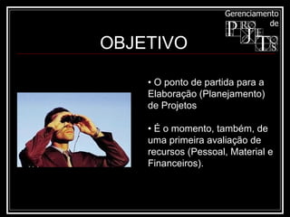 •  O ponto de partida para a Elaboração (Planejamento) de Projetos •  É o momento, também, de uma primeira avaliação de recursos (Pessoal, Material e Financeiros). OBJETIVO 