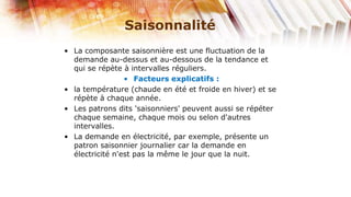 Saisonnalité
• La composante saisonnière est une fluctuation de la
  demande au-dessus et au-dessous de la tendance et
  qui se répète à intervalles réguliers.
                 • Facteurs explicatifs :
• la température (chaude en été et froide en hiver) et se
  répète à chaque année.
• Les patrons dits 'saisonniers' peuvent aussi se répéter
  chaque semaine, chaque mois ou selon d'autres
  intervalles.
• La demande en électricité, par exemple, présente un
  patron saisonnier journalier car la demande en
  électricité n'est pas la même le jour que la nuit.
 