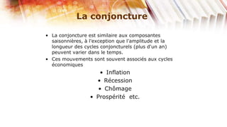 La conjoncture

• La conjoncture est similaire aux composantes
  saisonnières, à l'exception que l'amplitude et la
  longueur des cycles conjoncturels (plus d'un an)
  peuvent varier dans le temps.
• Ces mouvements sont souvent associés aux cycles
  économiques
                     • Inflation
                   • Récession
                    • Chômage
                 • Prospérité etc.
 