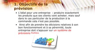 1. Objectifs de la
prévision
• L’idéal pour une entreprise : produire exactement
  les produits que ses clients vont acheter. mais sauf
  dans le cas particulier de la production à la
  commande cela n’est pas possible.
• Ainsi afin de prendre les décisions relatives à son
  bon fonctionnement et à sa pérennité, toute
  entreprise doit s’appuyer sur un système de
  prévisions fiables.
 