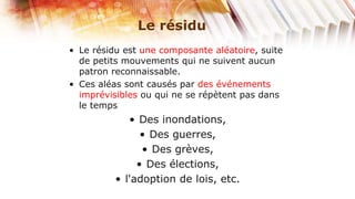Le résidu
• Le résidu est une composante aléatoire, suite
  de petits mouvements qui ne suivent aucun
  patron reconnaissable.
• Ces aléas sont causés par des événements
  imprévisibles ou qui ne se répètent pas dans
  le temps
             • Des inondations,
                • Des guerres,
                • Des grèves,
               • Des élections,
          • l'adoption de lois, etc.
 