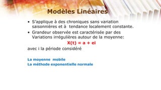 Modèles Linéaires
• S’applique à des chroniques sans variation
  saisonnières et à tendance localement constante.
• Grandeur observée est caractérisée par des
  Variations irrégulières autour de la moyenne:
                    X(t) = a + ei
avec i la période considéré

La moyenne mobile
La méthode exponentielle normale
 