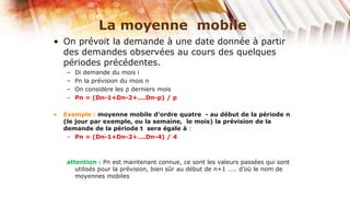 La moyenne mobile
• On prévoit la demande à une date donnée à partir
  des demandes observées au cours des quelques
  périodes précédentes.
    –   Di demande du mois i
    –   Pn la prévision du mois n
    –   On considère les p derniers mois
    –   Pn = (Dn-1+Dn-2+….Dn-p) / p

•   Exemple : moyenne mobile d’ordre quatre - au début de la période n
    (le jour par exemple, ou la semaine, le mois) la prévision de la
    demande de la période t sera égale à :
     – Pn = (Dn-1+Dn-2+….Dn-4) / 4



    attention : Pn est maintenant connue, ce sont les valeurs passées qui sont
       utilisés pour la prévision, bien sûr au début de n+1 ….. d’où le nom de
       moyennes mobiles
 