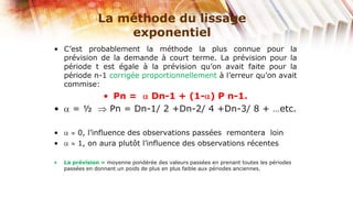 La méthode du lissage
                    exponentiel
• C’est probablement la méthode la plus connue pour la
  prévision de la demande à court terme. La prévision pour la
  période t est égale à la prévision qu’on avait faite pour la
  période n-1 corrigée proportionnellement à l’erreur qu’on avait
  commise:
                  • Pn =   Dn-1 + (1- ) P n-1.
•      =½          Pn = Dn-1/ 2 +Dn-2/ 4 +Dn-3/ 8 + …etc.

•       0, l’influence des observations passées remontera loin
•       1, on aura plutôt l’influence des observations récentes

•   La prévision = moyenne pondérée des valeurs passées en prenant toutes les périodes
    passées en donnant un poids de plus en plus faible aux périodes anciennes.
 